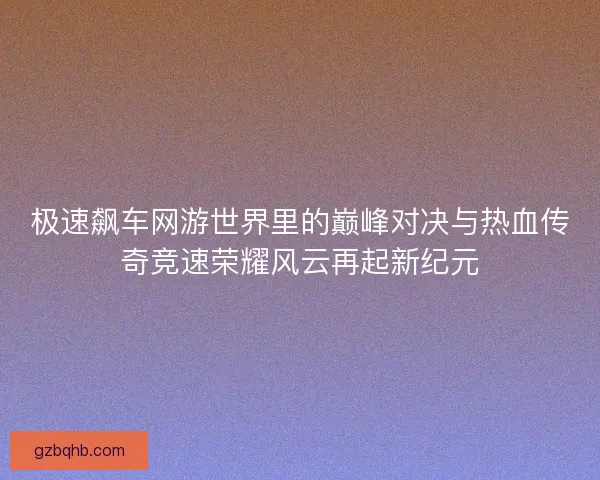 极速飙车网游世界里的巅峰对决与热血传奇竞速荣耀风云再起新纪元