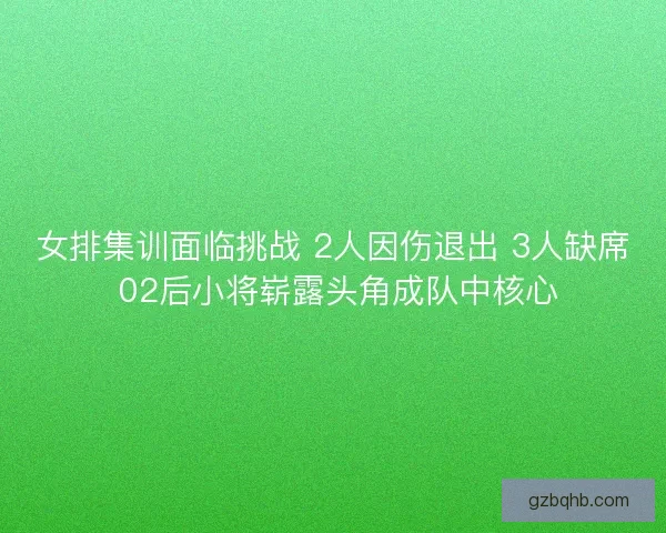女排集训面临挑战 2人因伤退出 3人缺席 02后小将崭露头角成队中核心