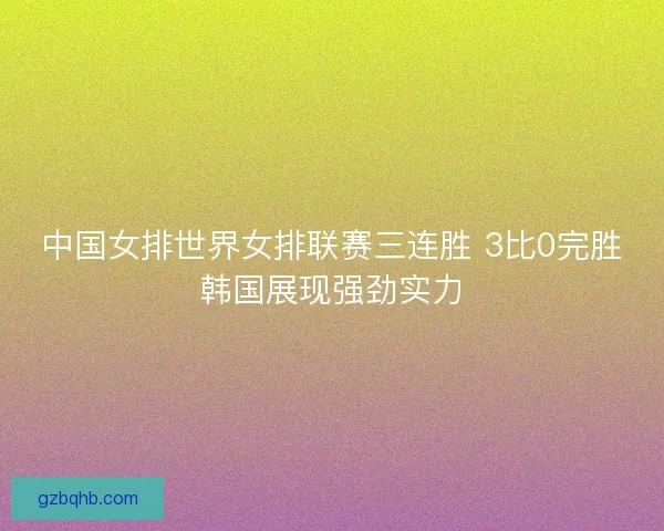 中国女排世界女排联赛三连胜 3比0完胜韩国展现强劲实力